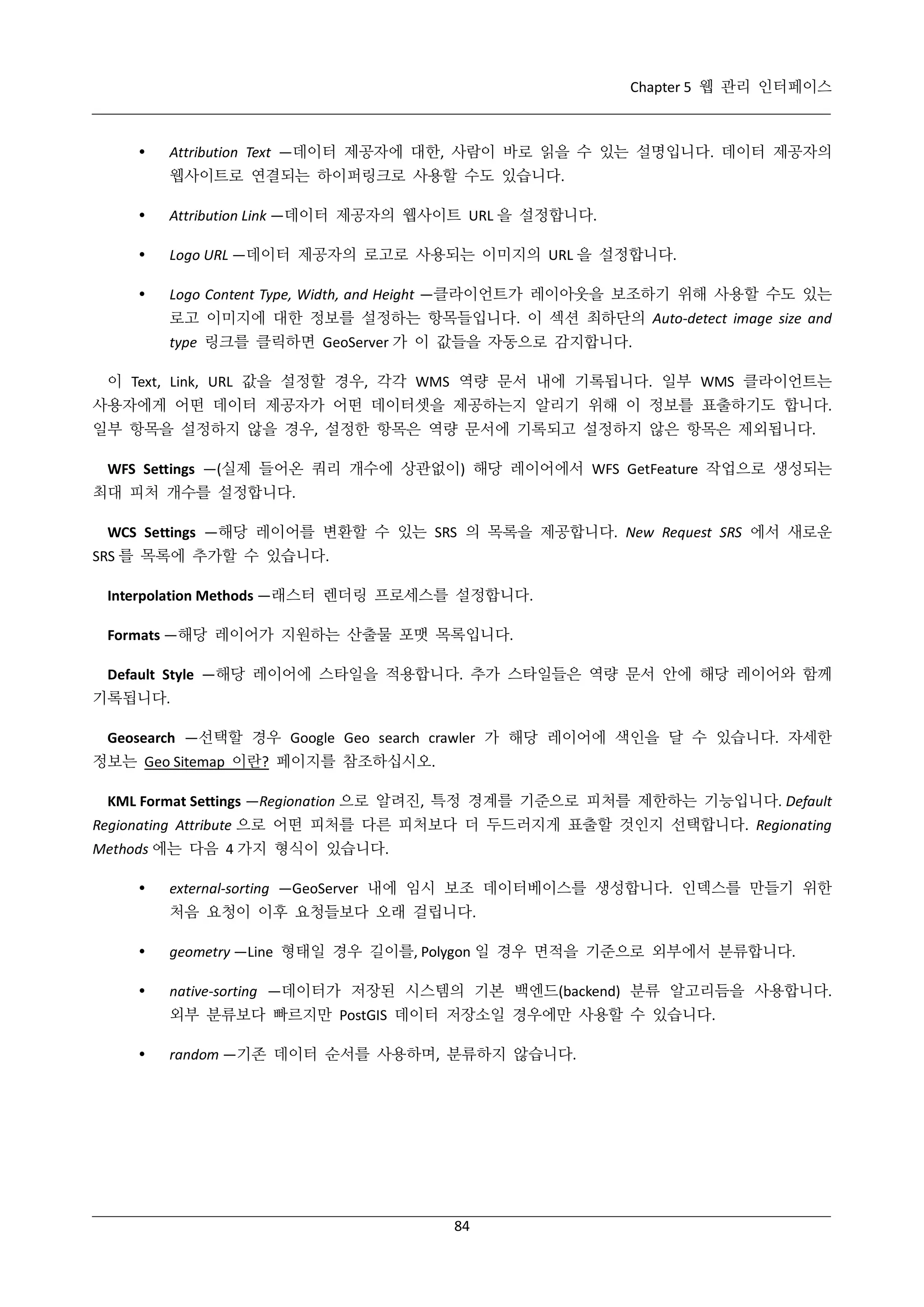 Chapter 5 웹 관리 인터페이스



Attribution Text —데이터 제공자에 대한, 사람이 바로 읽을 수 있는 설명입니다. 데이터 제공자의
웹사이트로 연결되는 하이퍼링크로 사용할 수도 있습니다.



Attribution Link —데이터 제공자의 웹사이트 URL 을 설정합니다.



Logo URL —데이터 제공자의 로고로 사용되는 이미지의 URL 을 설정합니다.



Logo Content Type, Width, and Height —클라이언트가 레이아웃을 보조하기 위해 사용할 수도 있는
로고 이미지에 대한 정보를 설정하는 항목들입니다. 이 섹션 최하단의 Auto-detect image size and
type 링크를 클릭하면 GeoServer 가 이 값들을 자동으로 감지합니다.

이 Text, Link, URL 값을 설정할 경우, 각각 WMS 역량 문서 내에 기록됩니다. 일부 WMS 클라이언트는
사용자에게 어떤 데이터 제공자가 어떤 데이터셋을 제공하는지 알리기 위해 이 정보를 표출하기도 합니다.
일부 항목을 설정하지 않을 경우, 설정한 항목은 역량 문서에 기록되고 설정하지 않은 항목은 제외됩니다.
WFS Settings —(실제 들어온 쿼리 개수에 상관없이) 해당 레이어에서 WFS GetFeature 작업으로 생성되는
최대 피처 개수를 설정합니다.
WCS Settings —해당 레이어를 변환할 수 있는 SRS 의 목록을 제공합니다. New Request SRS 에서 새로운
SRS 를 목록에 추가할 수 있습니다.
Interpolation Methods —래스터 렌더링 프로세스를 설정합니다.
Formats —해당 레이어가 지원하는 산출물 포맷 목록입니다.
Default Style —해당 레이어에 스타일을 적용합니다. 추가 스타일들은 역량 문서 안에 해당 레이어와 함께
기록됩니다.
Geosearch —선택할 경우 Google Geo search crawler 가 해당 레이어에 색인을 달 수 있습니다. 자세한
정보는 Geo Sitemap 이란? 페이지를 참조하십시오.
KML Format Settings —Regionation 으로 알려진, 특정 경계를 기준으로 피처를 제한하는 기능입니다. Default
Regionating Attribute 으로 어떤 피처를 다른 피처보다 더 두드러지게 표출할 것인지 선택합니다. Regionating
Methods 에는 다음 4 가지 형식이 있습니다.


external-sorting —GeoServer 내에 임시 보조 데이터베이스를 생성합니다. 인덱스를 만들기 위한
처음 요청이 이후 요청들보다 오래 걸립니다.



geometry —Line 형태일 경우 길이를, Polygon 일 경우 면적을 기준으로 외부에서 분류합니다.



native-sorting —데이터가 저장된 시스템의 기본 백엔드(backend) 분류 알고리듬을 사용합니다.
외부 분류보다 빠르지만 PostGIS 데이터 저장소일 경우에만 사용할 수 있습니다.



random —기존 데이터 순서를 사용하며, 분류하지 않습니다.

84

 