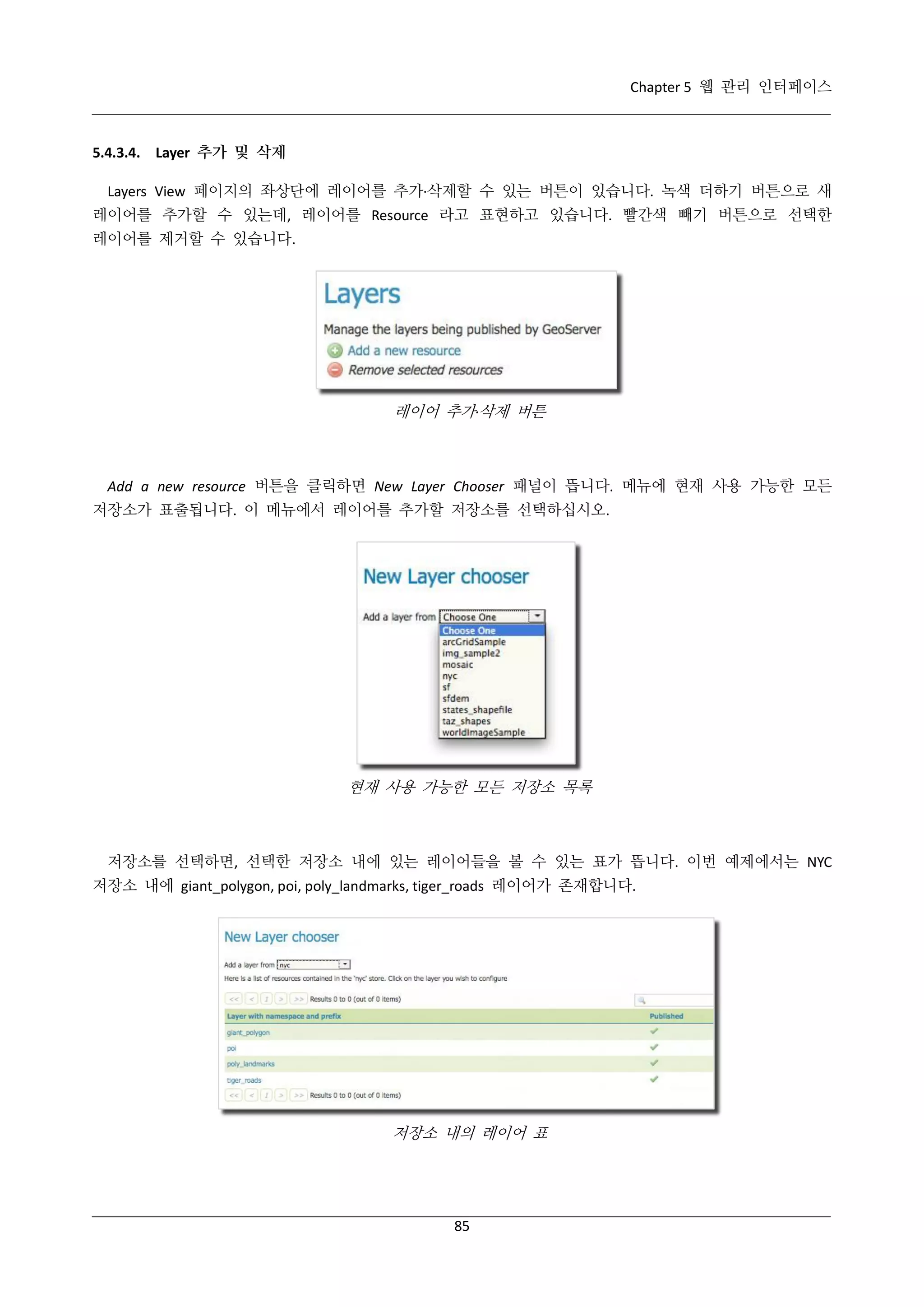 Chapter 5 웹 관리 인터페이스

5.4.3.4. Layer 추가 및 삭제
Layers View 페이지의 좌상단에 레이어를 추가·
삭제할 수 있는 버튼이 있습니다. 녹색 더하기 버튼으로 새
레이어를 추가할 수 있는데, 레이어를 Resource 라고 표현하고 있습니다. 빨간색 빼기 버튼으로 선택한
레이어를 제거할 수 있습니다.

레이어 추가·
삭제 버튼

Add a new resource 버튼을 클릭하면 New Layer Chooser 패널이 뜹니다. 메뉴에 현재 사용 가능한 모든
저장소가 표출됩니다. 이 메뉴에서 레이어를 추가할 저장소를 선택하십시오.

현재 사용 가능한 모든 저장소 목록

저장소를 선택하면, 선택한 저장소 내에 있는 레이어들을 볼 수 있는 표가 뜹니다. 이번 예제에서는 NYC
저장소 내에 giant_polygon, poi, poly_landmarks, tiger_roads 레이어가 존재합니다.

저장소 내의 레이어 표

85

 