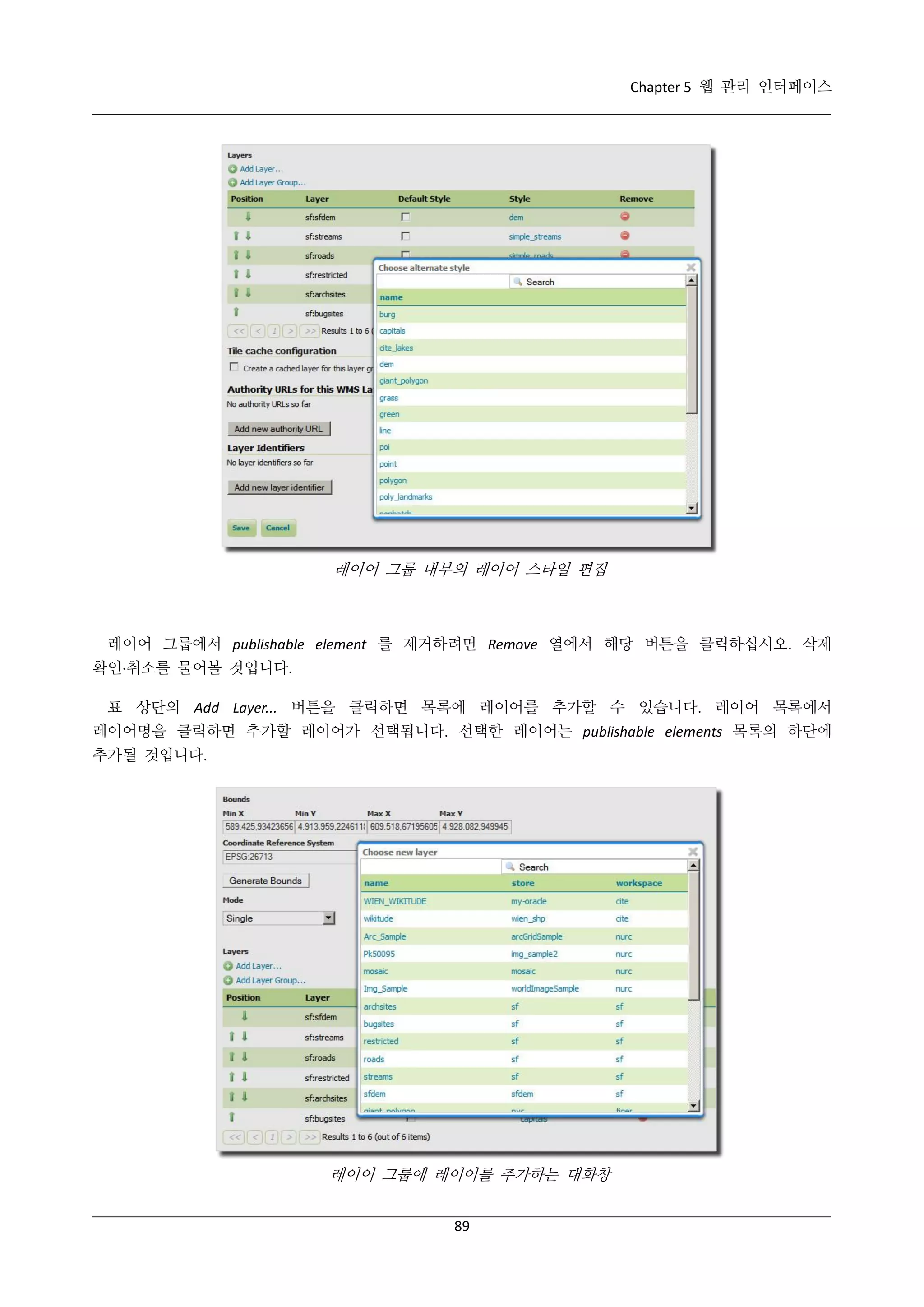 Chapter 5 웹 관리 인터페이스

레이어 그룹 내부의 레이어 스타일 편집

레이어 그룹에서 publishable element 를 제거하려면 Remove 열에서 해당 버튼을 클릭하십시오. 삭제
확인·
취소를 물어볼 것입니다.
표 상단의 Add Layer... 버튼을 클릭하면 목록에 레이어를 추가할 수 있습니다. 레이어 목록에서
레이어명을 클릭하면 추가할 레이어가 선택됩니다. 선택한 레이어는 publishable elements 목록의 하단에
추가될 것입니다.

레이어 그룹에 레이어를 추가하는 대화창
89

 