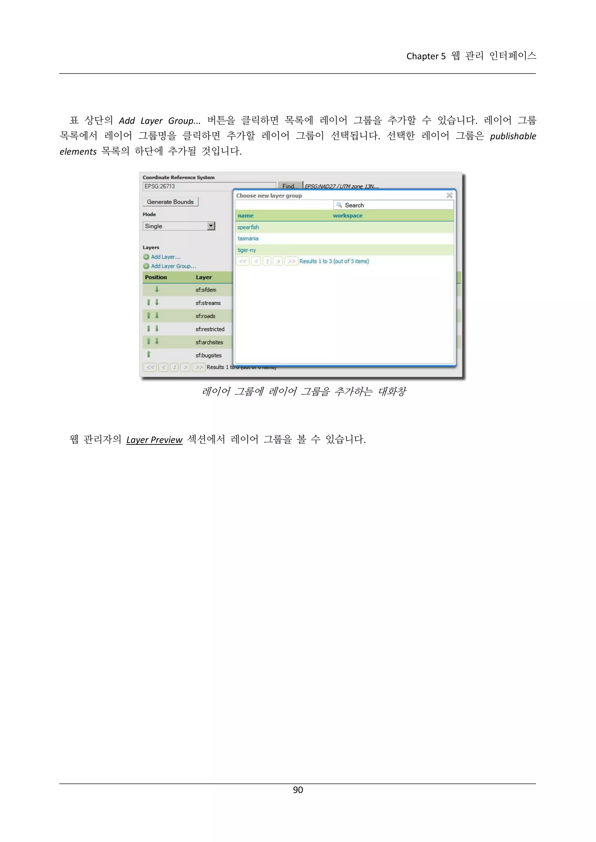 Chapter 5 웹 관리 인터페이스

표 상단의 Add Layer Group... 버튼을 클릭하면 목록에 레이어 그룹을 추가할 수 있습니다. 레이어 그룹
목록에서 레이어 그룹명을 클릭하면 추가할 레이어 그룹이 선택됩니다. 선택한 레이어 그룹은 publishable
elements 목록의 하단에 추가될 것입니다.

레이어 그룹에 레이어 그룹을 추가하는 대화창

웹 관리자의 Layer Preview 섹션에서 레이어 그룹을 볼 수 있습니다.

90

 