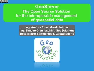 GeoServer
The Open Source Solution
for the interoperable management
of geospatial data
Ing. Andrea Aime, GeoSolutions
Ing. Simone Giannecchini, GeoSolutions
Dott. Mauro Bartolomeoli, GeoSolutions
 