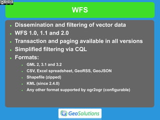 WFS
 Dissemination and filtering of vector data
 WFS 1.0, 1.1 and 2.0
 Transaction and paging available in all versions
 Simplified filtering via CQL
 Formats:
 GML 2, 3.1 and 3.2
 CSV, Excel spreadsheet, GeoRSS, GeoJSON
 Shapefile (zipped)
 KML (since 2.4.0)
 Any other format supported by ogr2ogr (configurable)
 