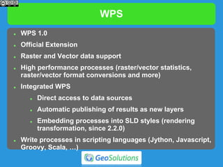 WPS
 WPS 1.0
 Official Extension
 Raster and Vector data support
 High performance processes (raster/vector statistics,
raster/vector format conversions and more)
 Integrated WPS
 Direct access to data sources
 Automatic publishing of results as new layers
 Embedding processes into SLD styles (rendering
transformation, since 2.2.0)
 Write processes in scripting languages (Jython, Javascript,
Groovy, Scala, …)
 