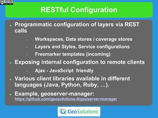 RESTful Configuration
 Programmatic configuration of layers via REST
calls
 Workspaces, Data stores / coverage stores
 Layers and Styles, Service configurations
 Freemarker templates (incoming)
 Exposing internal configuration to remote clients
 Ajax - JavaScript friendly
 Various client libraries available in different
languages (Java, Python, Ruby, …).
 Example, geoserver-manager:
https://github.com/geosolutions-it/geoserver-manager
 