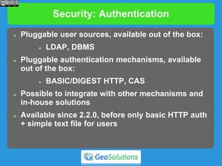 Security: Authentication
 Pluggable user sources, available out of the box:
 LDAP, DBMS
 Pluggable authentication mechanisms, available
out of the box:
 BASIC/DIGEST HTTP, CAS
 Possible to integrate with other mechanisms and
in-house solutions
 Available since 2.2.0, before only basic HTTP auth
+ simple text file for users
 