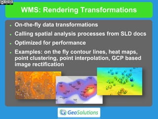 WMS: Rendering Transformations
 On-the-fly data transformations
 Calling spatial analysis processes from SLD docs
 Optimized for performance
 Examples: on the fly contour lines, heat maps,
point clustering, point interpolation, GCP based
image rectification
 