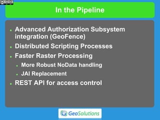 In the Pipeline
 Advanced Authorization Subsystem
integration (GeoFence)
 Distributed Scripting Processes
 Faster Raster Processing
 More Robust NoData handling
 JAI Replacement
 REST API for access control
 
