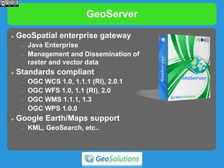 GeoServer
 GeoSpatial enterprise gateway
 Java Enterprise
 Management and Dissemination of
raster and vector data
 Standards compliant
 OGC WCS 1.0, 1.1.1 (RI), 2.0.1
 OGC WFS 1.0, 1.1 (RI), 2.0
 OGC WMS 1.1.1, 1.3
 OGC WPS 1.0.0
 Google Earth/Maps support
 KML, GeoSearch, etc..
 