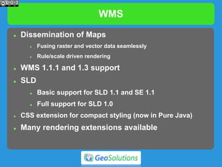 WMS
 Dissemination of Maps
 Fusing raster and vector data seamlessly
 Rule/scale driven rendering
 WMS 1.1.1 and 1.3 support
 SLD
 Basic support for SLD 1.1 and SE 1.1
 Full support for SLD 1.0
 CSS extension for compact styling (now in Pure Java)
 Many rendering extensions available
 