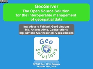 GeoServer
The Open Source Solution
for the interoperable management
of geospatial data
Ing. Alessio Fabiani, GeoSolutions
Ing. Andrea Aime, GeoSolutions
Ing. Simone Giannecchini, GeoSolutions

GFOSS Day 2013, Bologna
October 11th, 2013

 