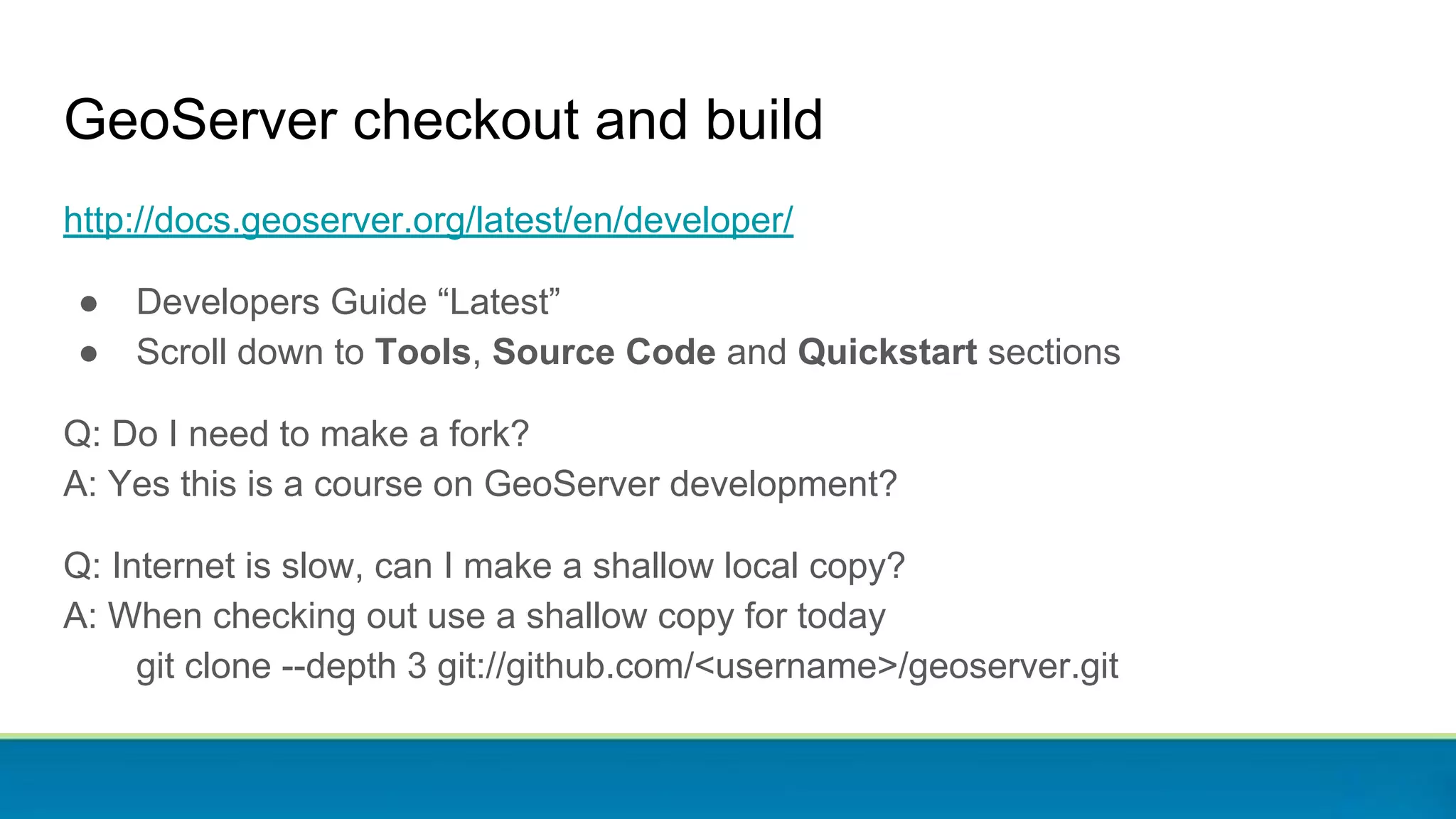 GeoServer checkout and build
http://docs.geoserver.org/latest/en/developer/
● Developers Guide “Latest”
● Scroll down to Tools, Source Code and Quickstart sections
Q: Do I need to make a fork?
A: Yes this is a course on GeoServer development?
Q: Internet is slow, can I make a shallow local copy?
A: When checking out use a shallow copy for today
git clone --depth 3 git://github.com/<username>/geoserver.git
 
