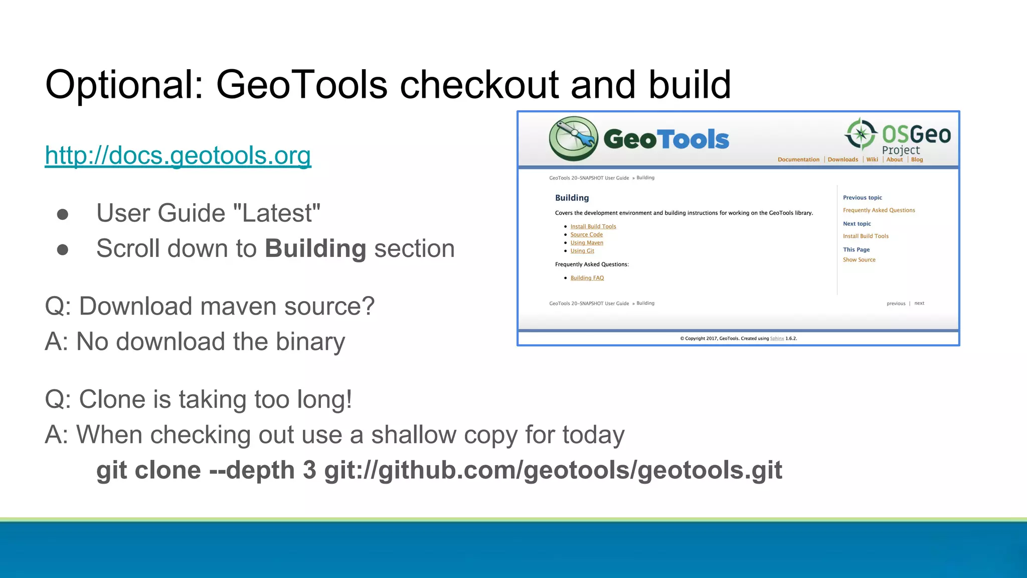 Optional: GeoTools checkout and build
http://docs.geotools.org
● User Guide "Latest"
● Scroll down to Building section
Q: Download maven source?
A: No download the binary
Q: Clone is taking too long!
A: When checking out use a shallow copy for today
git clone --depth 3 git://github.com/geotools/geotools.git
 