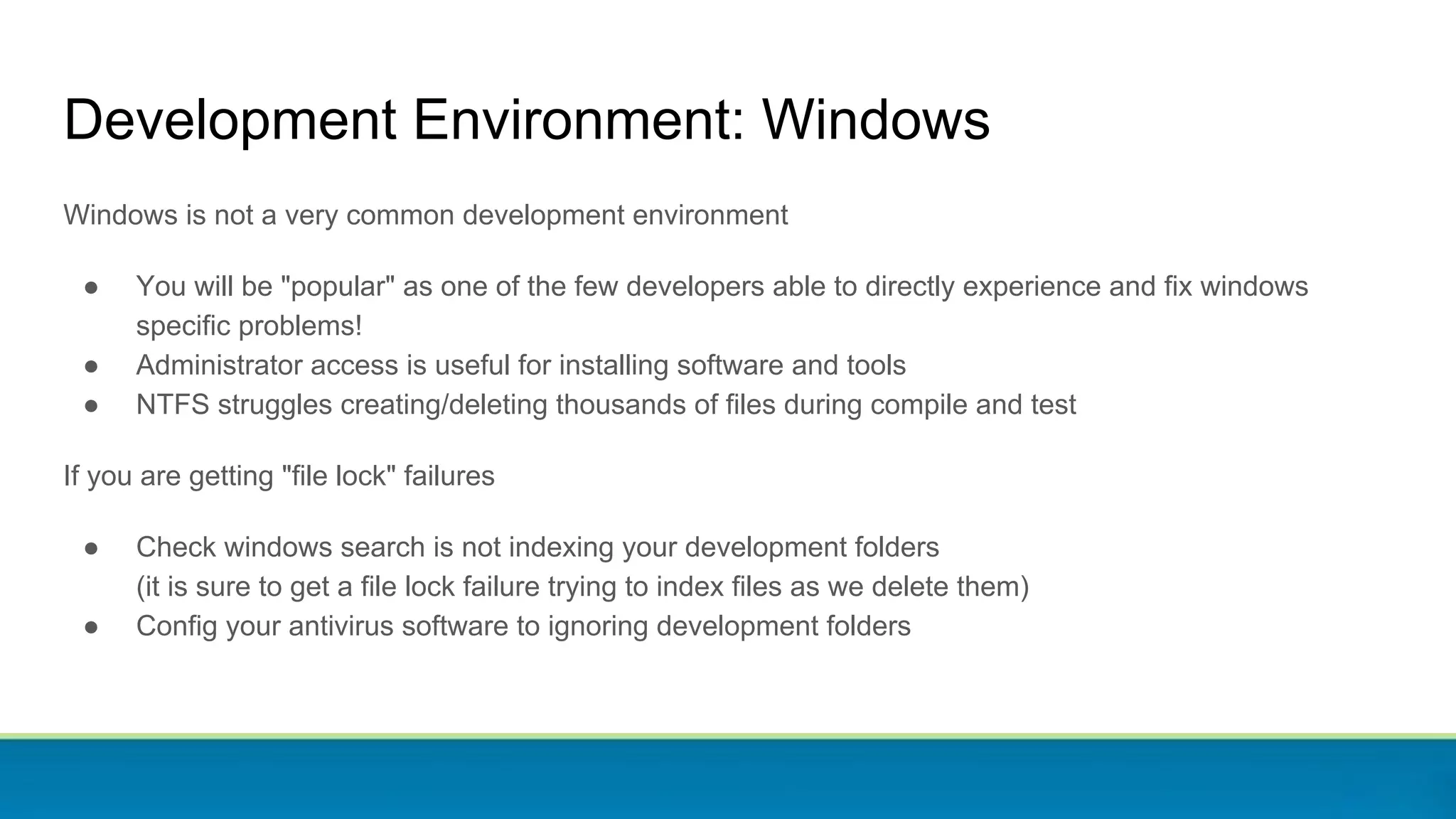 Development Environment: Windows
Windows is not a very common development environment
● You will be "popular" as one of the few developers able to directly experience and fix windows
specific problems!
● Administrator access is useful for installing software and tools
● NTFS struggles creating/deleting thousands of files during compile and test
If you are getting "file lock" failures
● Check windows search is not indexing your development folders
(it is sure to get a file lock failure trying to index files as we delete them)
● Config your antivirus software to ignoring development folders
 