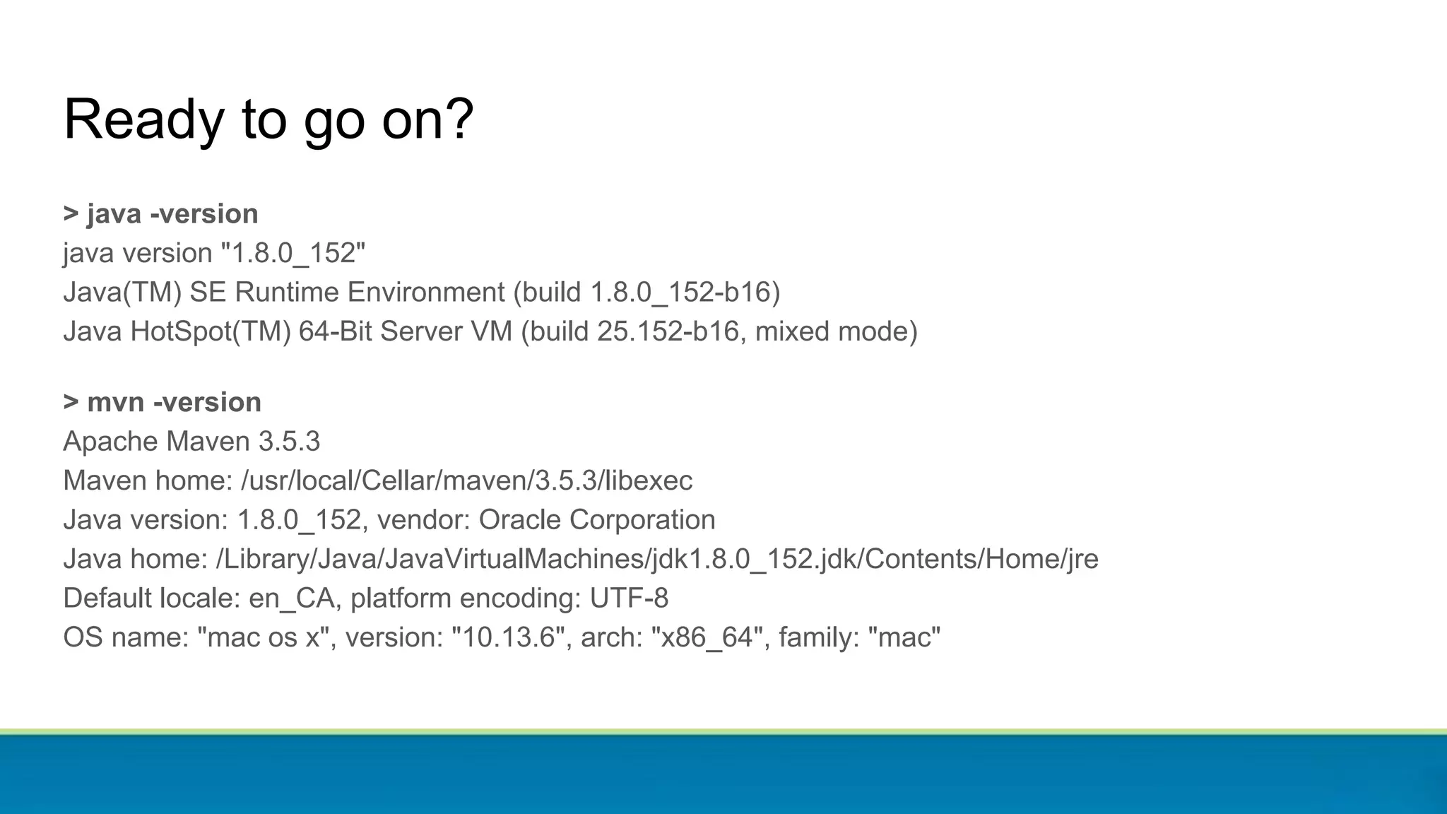 > java -version
java version "1.8.0_152"
Java(TM) SE Runtime Environment (build 1.8.0_152-b16)
Java HotSpot(TM) 64-Bit Server VM (build 25.152-b16, mixed mode)
> mvn -version
Apache Maven 3.5.3
Maven home: /usr/local/Cellar/maven/3.5.3/libexec
Java version: 1.8.0_152, vendor: Oracle Corporation
Java home: /Library/Java/JavaVirtualMachines/jdk1.8.0_152.jdk/Contents/Home/jre
Default locale: en_CA, platform encoding: UTF-8
OS name: "mac os x", version: "10.13.6", arch: "x86_64", family: "mac"
Ready to go on?
 