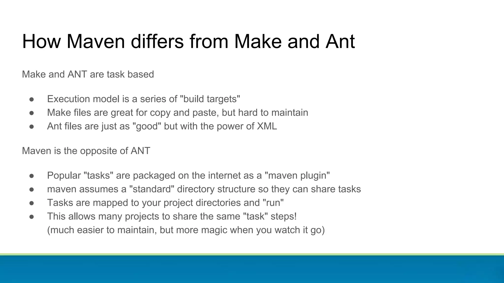 How Maven differs from Make and Ant
Make and ANT are task based
● Execution model is a series of "build targets"
● Make files are great for copy and paste, but hard to maintain
● Ant files are just as "good" but with the power of XML
Maven is the opposite of ANT
● Popular "tasks" are packaged on the internet as a "maven plugin"
● maven assumes a "standard" directory structure so they can share tasks
● Tasks are mapped to your project directories and "run"
● This allows many projects to share the same "task" steps!
(much easier to maintain, but more magic when you watch it go)
 