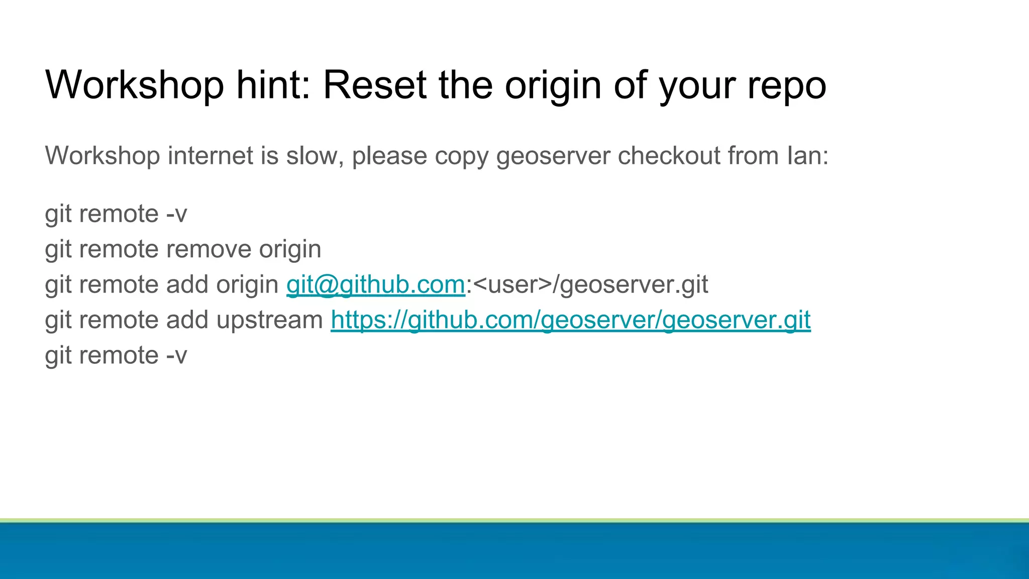 Workshop hint: Reset the origin of your repo
Workshop internet is slow, please copy geoserver checkout from Ian:
git remote -v
git remote remove origin
git remote add origin git@github.com:<user>/geoserver.git
git remote add upstream https://github.com/geoserver/geoserver.git
git remote -v
 
