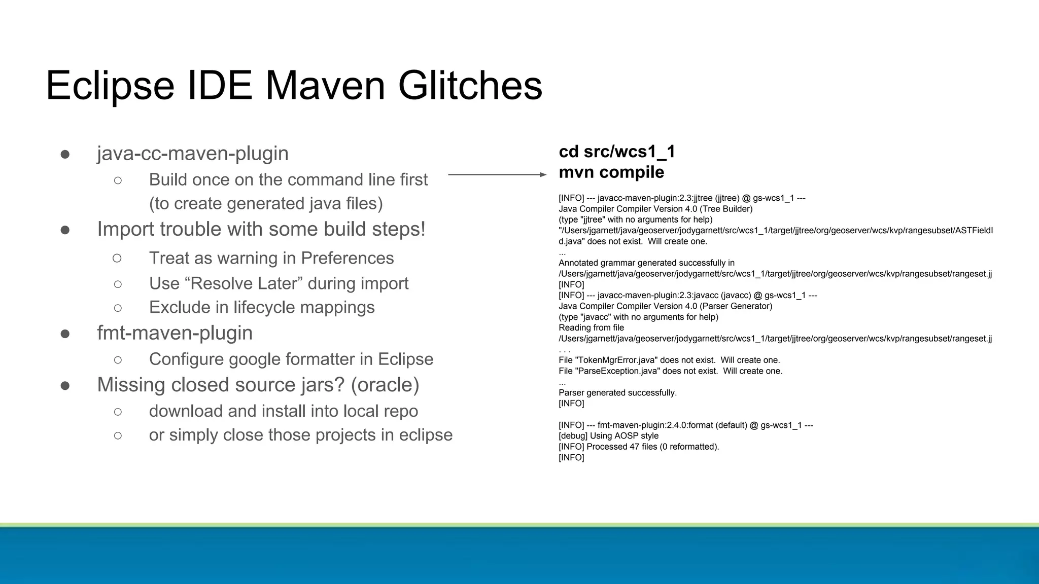 Eclipse IDE Maven Glitches
● java-cc-maven-plugin
○ Build once on the command line first
(to create generated java files)
● Import trouble with some build steps!
○ Treat as warning in Preferences
○ Use “Resolve Later” during import
○ Exclude in lifecycle mappings
● fmt-maven-plugin
○ Configure google formatter in Eclipse
● Missing closed source jars? (oracle)
○ download and install into local repo
○ or simply close those projects in eclipse
cd src/wcs1_1
mvn compile
[INFO] --- javacc-maven-plugin:2.3:jjtree (jjtree) @ gs-wcs1_1 ---
Java Compiler Compiler Version 4.0 (Tree Builder)
(type "jjtree" with no arguments for help)
"/Users/jgarnett/java/geoserver/jodygarnett/src/wcs1_1/target/jjtree/org/geoserver/wcs/kvp/rangesubset/ASTFieldI
d.java" does not exist. Will create one.
...
Annotated grammar generated successfully in
/Users/jgarnett/java/geoserver/jodygarnett/src/wcs1_1/target/jjtree/org/geoserver/wcs/kvp/rangesubset/rangeset.jj
[INFO]
[INFO] --- javacc-maven-plugin:2.3:javacc (javacc) @ gs-wcs1_1 ---
Java Compiler Compiler Version 4.0 (Parser Generator)
(type "javacc" with no arguments for help)
Reading from file
/Users/jgarnett/java/geoserver/jodygarnett/src/wcs1_1/target/jjtree/org/geoserver/wcs/kvp/rangesubset/rangeset.jj
. . .
File "TokenMgrError.java" does not exist. Will create one.
File "ParseException.java" does not exist. Will create one.
...
Parser generated successfully.
[INFO]
[INFO] --- fmt-maven-plugin:2.4.0:format (default) @ gs-wcs1_1 ---
[debug] Using AOSP style
[INFO] Processed 47 files (0 reformatted).
[INFO]
 