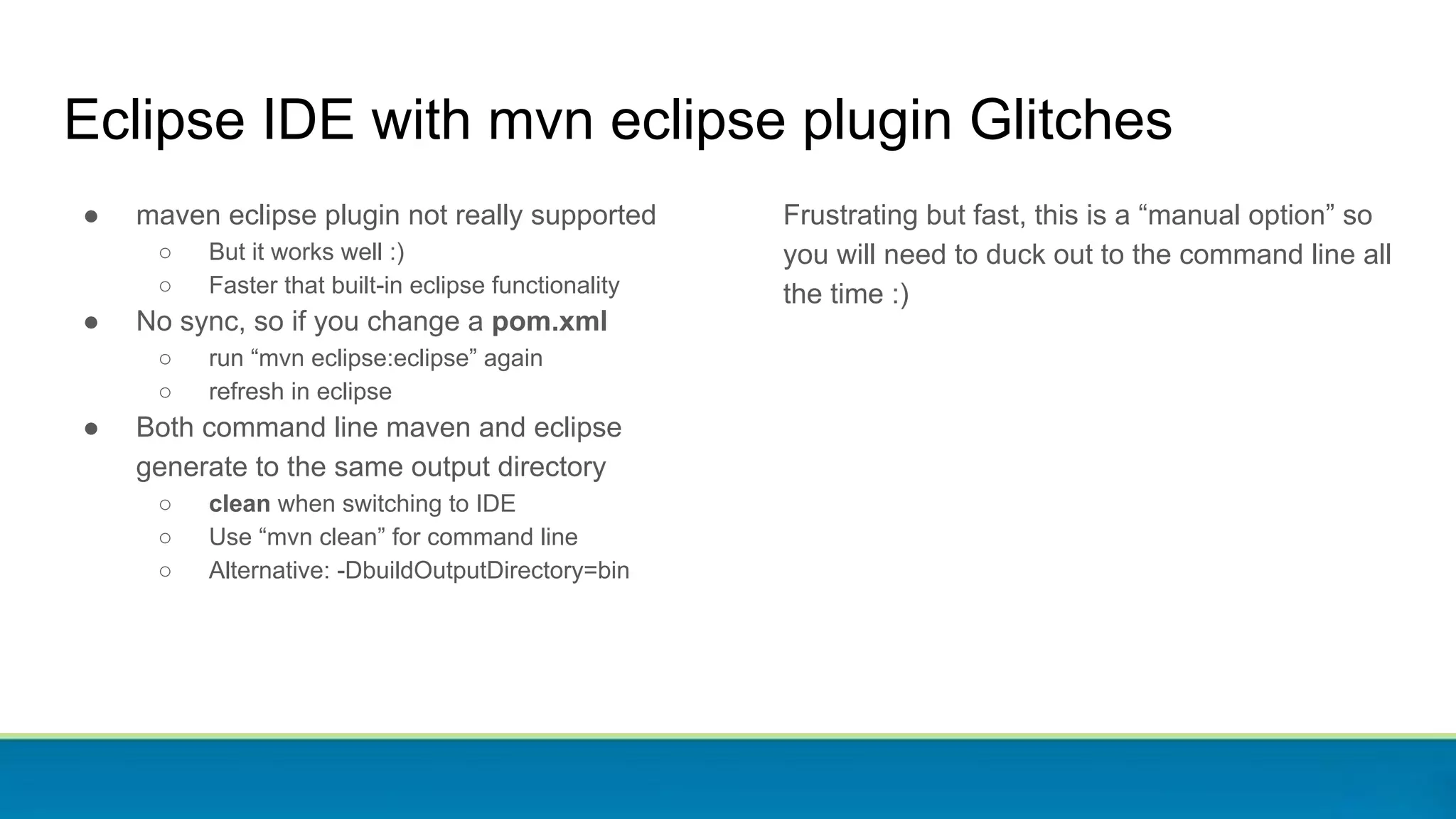 Eclipse IDE with mvn eclipse plugin Glitches
● maven eclipse plugin not really supported
○ But it works well :)
○ Faster that built-in eclipse functionality
● No sync, so if you change a pom.xml
○ run “mvn eclipse:eclipse” again
○ refresh in eclipse
● Both command line maven and eclipse
generate to the same output directory
○ clean when switching to IDE
○ Use “mvn clean” for command line
○ Alternative: -DbuildOutputDirectory=bin
Frustrating but fast, this is a “manual option” so
you will need to duck out to the command line all
the time :)
 