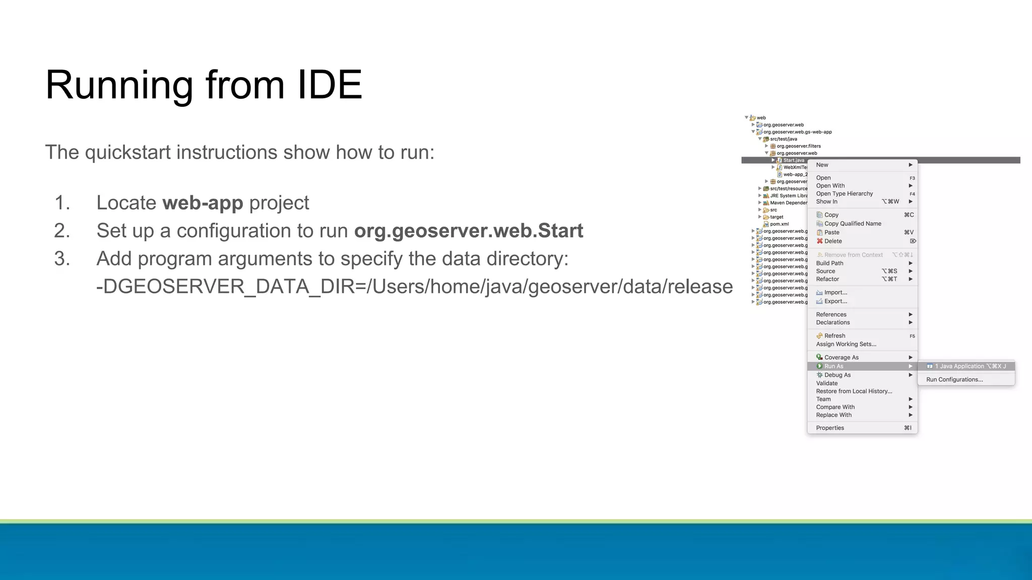 Running from IDE
The quickstart instructions show how to run:
1. Locate web-app project
2. Set up a configuration to run org.geoserver.web.Start
3. Add program arguments to specify the data directory:
-DGEOSERVER_DATA_DIR=/Users/home/java/geoserver/data/release
 