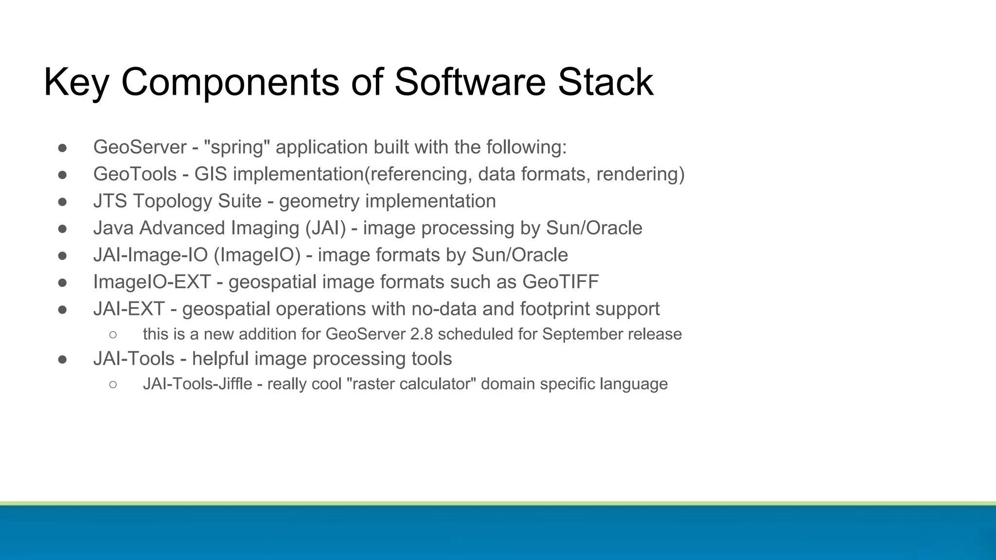 Key Components of Software Stack
● GeoServer - "spring" application built with the following:
● GeoTools - GIS implementation(referencing, data formats, rendering)
● JTS Topology Suite - geometry implementation
● Java Advanced Imaging (JAI) - image processing by Sun/Oracle
● JAI-Image-IO (ImageIO) - image formats by Sun/Oracle
● ImageIO-EXT - geospatial image formats such as GeoTIFF
● JAI-EXT - geospatial operations with no-data and footprint support
○ this is a new addition for GeoServer 2.8 scheduled for September release
● JAI-Tools - helpful image processing tools
○ JAI-Tools-Jiffle - really cool "raster calculator" domain specific language
 