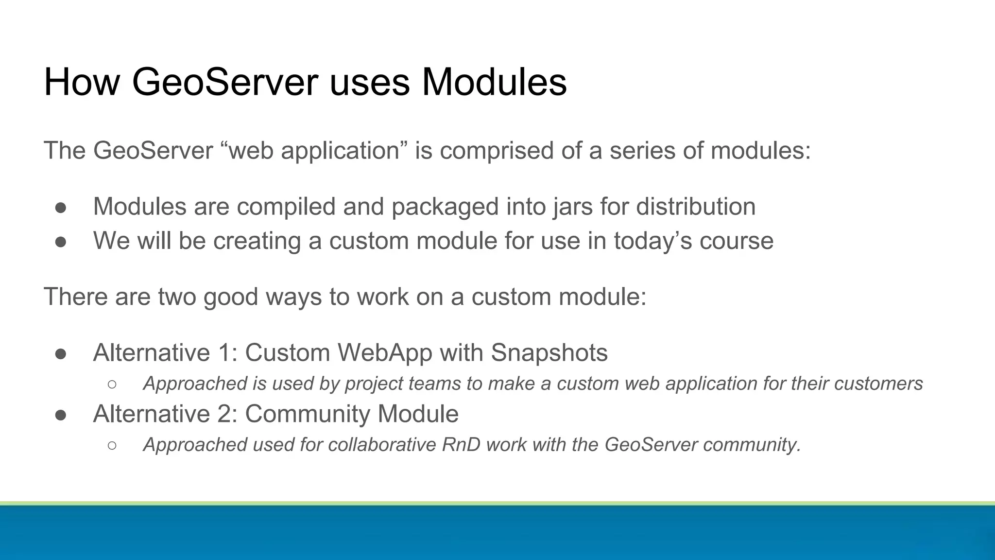 How GeoServer uses Modules
The GeoServer “web application” is comprised of a series of modules:
● Modules are compiled and packaged into jars for distribution
● We will be creating a custom module for use in today’s course
There are two good ways to work on a custom module:
● Alternative 1: Custom WebApp with Snapshots
○ Approached is used by project teams to make a custom web application for their customers
● Alternative 2: Community Module
○ Approached used for collaborative RnD work with the GeoServer community.
 