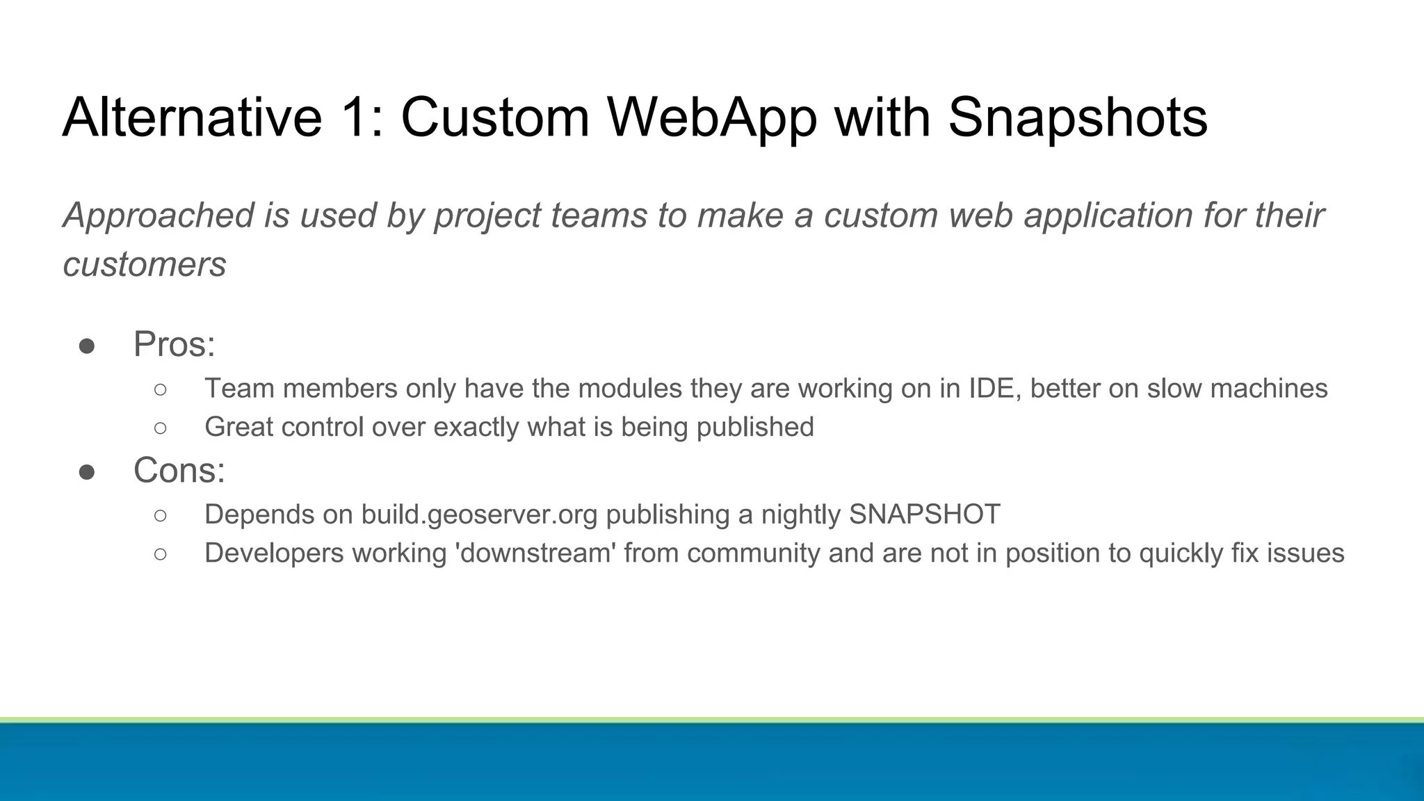 Alternative 1: Custom WebApp with Snapshots
Approached is used by project teams to make a custom web application for their
customers
● Pros:
○ Team members only have the modules they are working on in IDE, better on slow machines
○ Great control over exactly what is being published
● Cons:
○ Depends on build.geoserver.org publishing a nightly SNAPSHOT
○ Developers working 'downstream' from community and are not in position to quickly fix issues
 