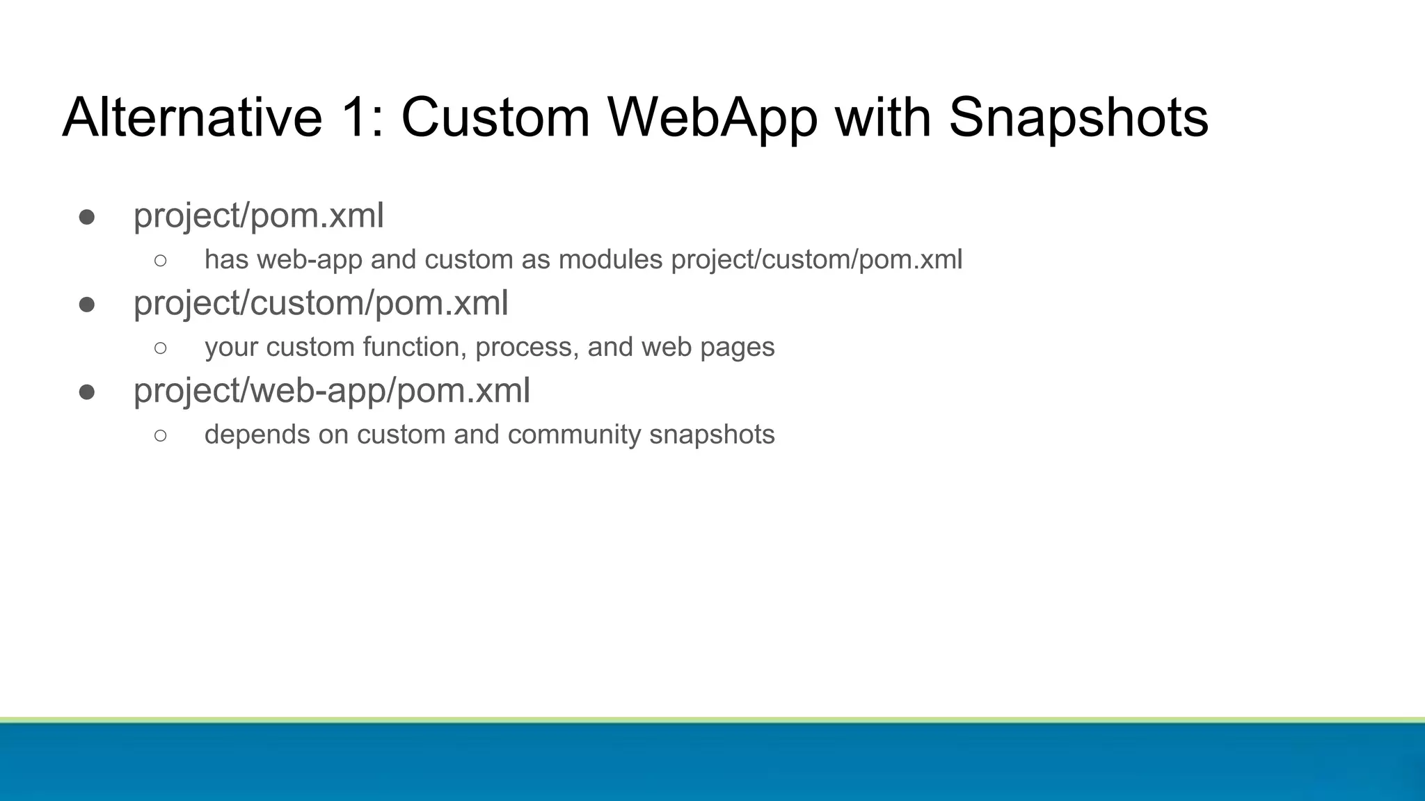 ● project/pom.xml
○ has web-app and custom as modules project/custom/pom.xml
● project/custom/pom.xml
○ your custom function, process, and web pages
● project/web-app/pom.xml
○ depends on custom and community snapshots
Alternative 1: Custom WebApp with Snapshots
 