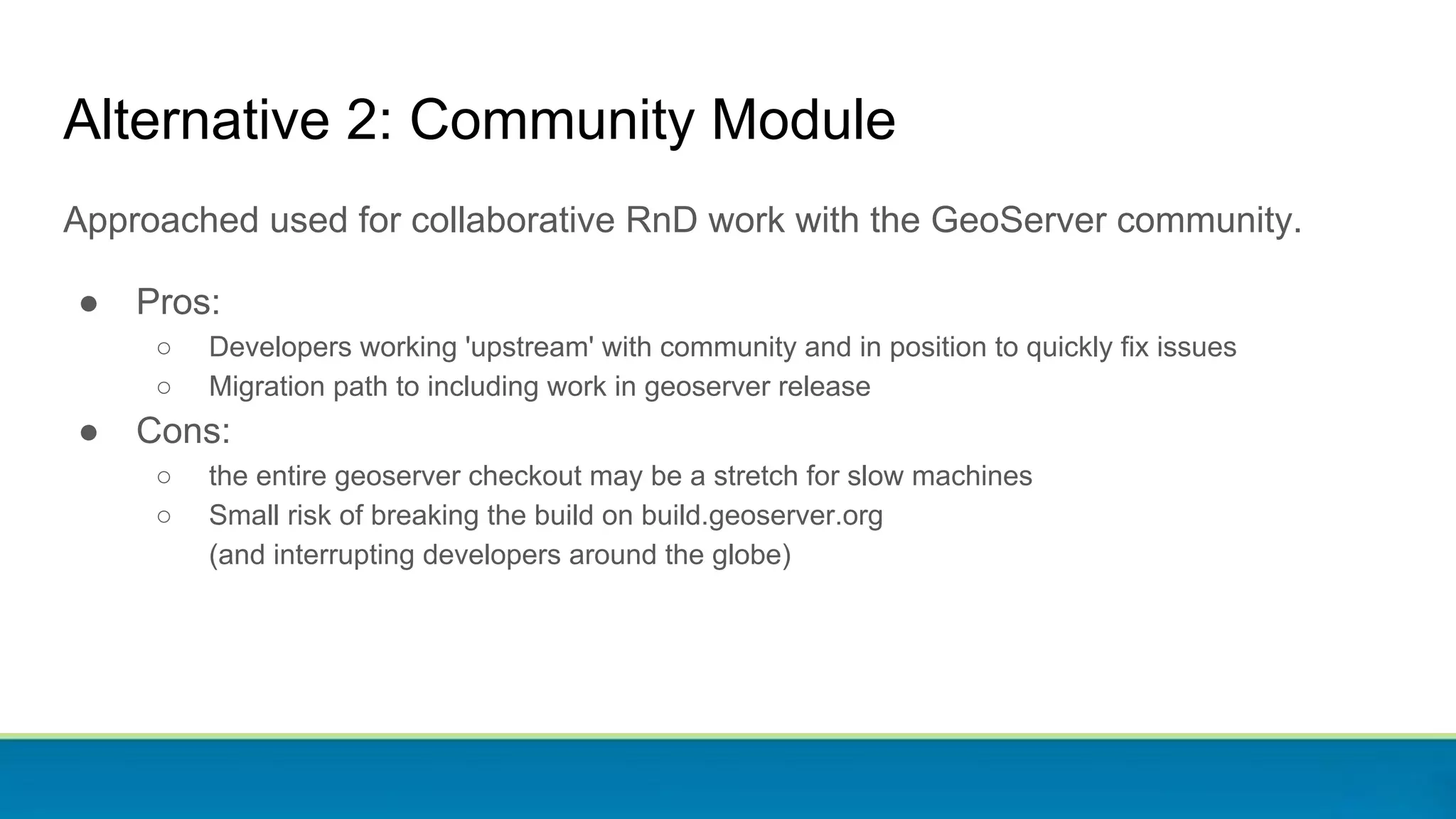Approached used for collaborative RnD work with the GeoServer community.
● Pros:
○ Developers working 'upstream' with community and in position to quickly fix issues
○ Migration path to including work in geoserver release
● Cons:
○ the entire geoserver checkout may be a stretch for slow machines
○ Small risk of breaking the build on build.geoserver.org
(and interrupting developers around the globe)
Alternative 2: Community Module
 
