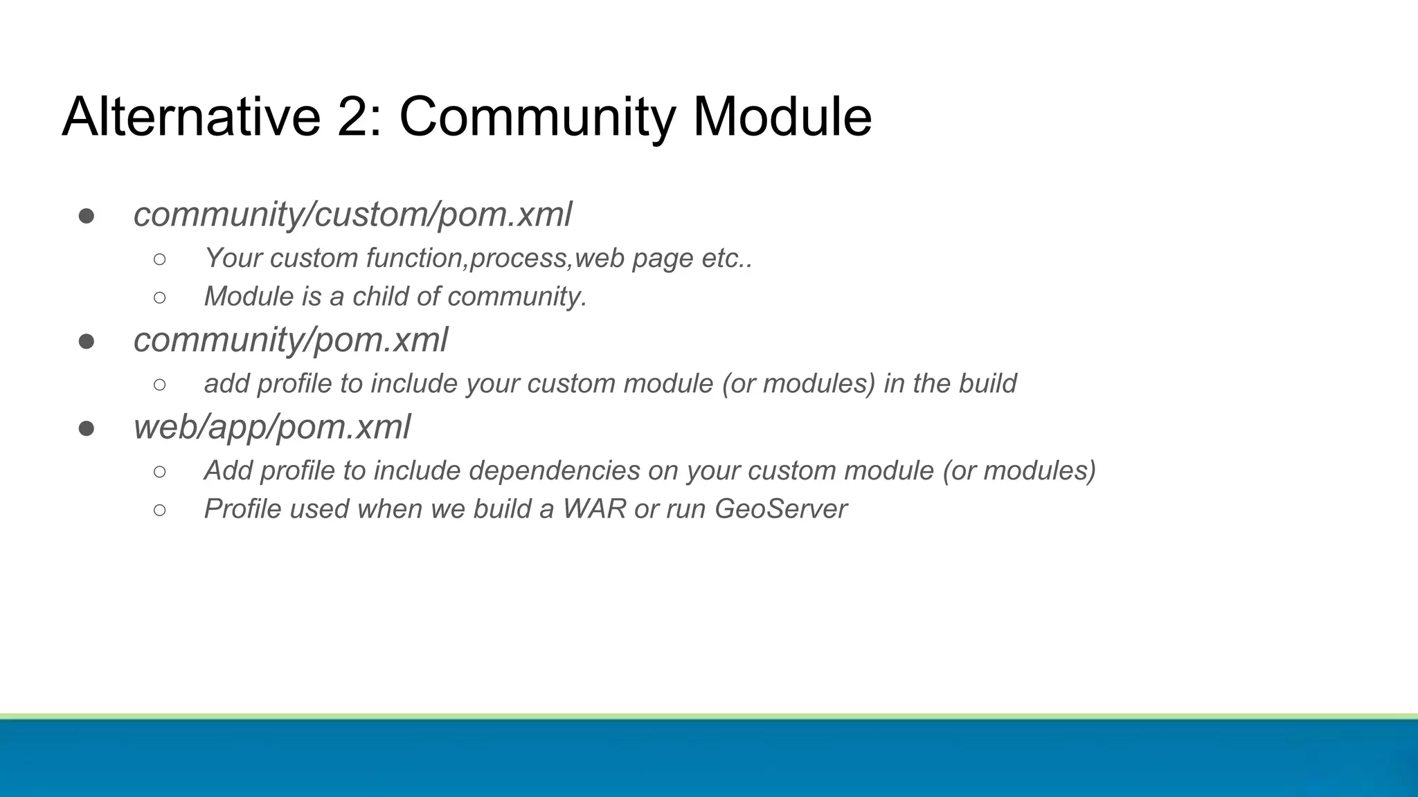 Alternative 2: Community Module
● community/custom/pom.xml
○ Your custom function,process,web page etc..
○ Module is a child of community.
● community/pom.xml
○ add profile to include your custom module (or modules) in the build
● web/app/pom.xml
○ Add profile to include dependencies on your custom module (or modules)
○ Profile used when we build a WAR or run GeoServer
 