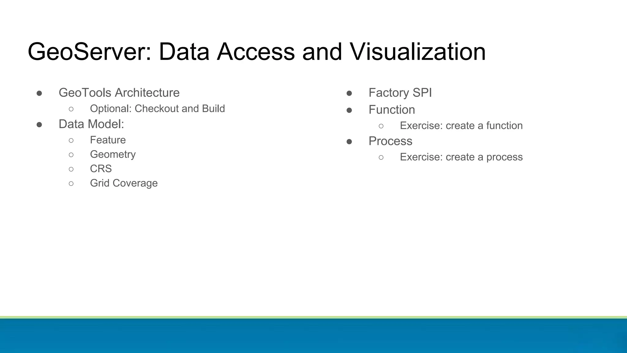 ● GeoTools Architecture
○ Optional: Checkout and Build
● Data Model:
○ Feature
○ Geometry
○ CRS
○ Grid Coverage
GeoServer: Data Access and Visualization
● Factory SPI
● Function
○ Exercise: create a function
● Process
○ Exercise: create a process
 