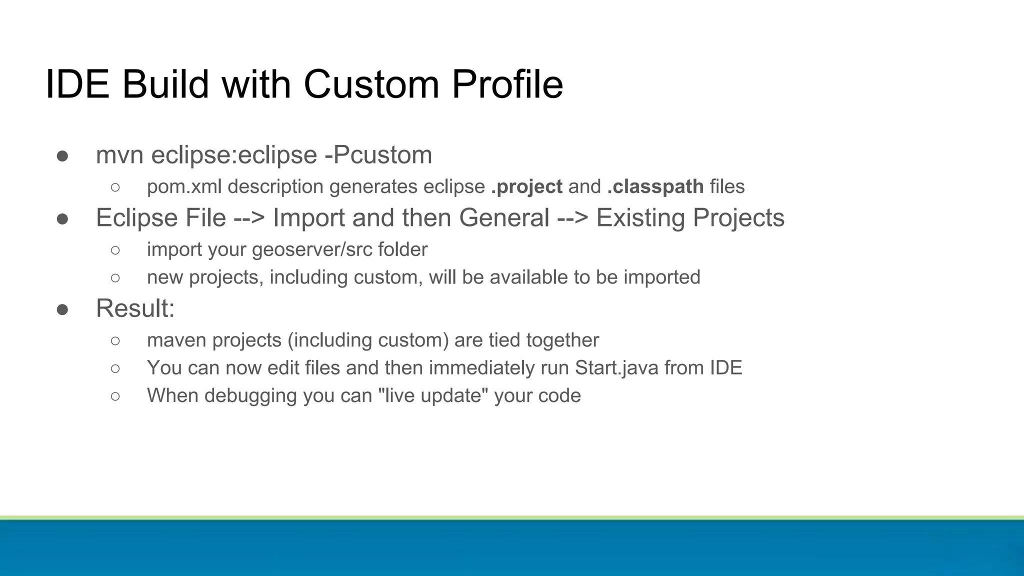 ● mvn eclipse:eclipse -Pcustom
○ pom.xml description generates eclipse .project and .classpath files
● Eclipse File --> Import and then General --> Existing Projects
○ import your geoserver/src folder
○ new projects, including custom, will be available to be imported
● Result:
○ maven projects (including custom) are tied together
○ You can now edit files and then immediately run Start.java from IDE
○ When debugging you can "live update" your code
IDE Build with Custom Profile
 