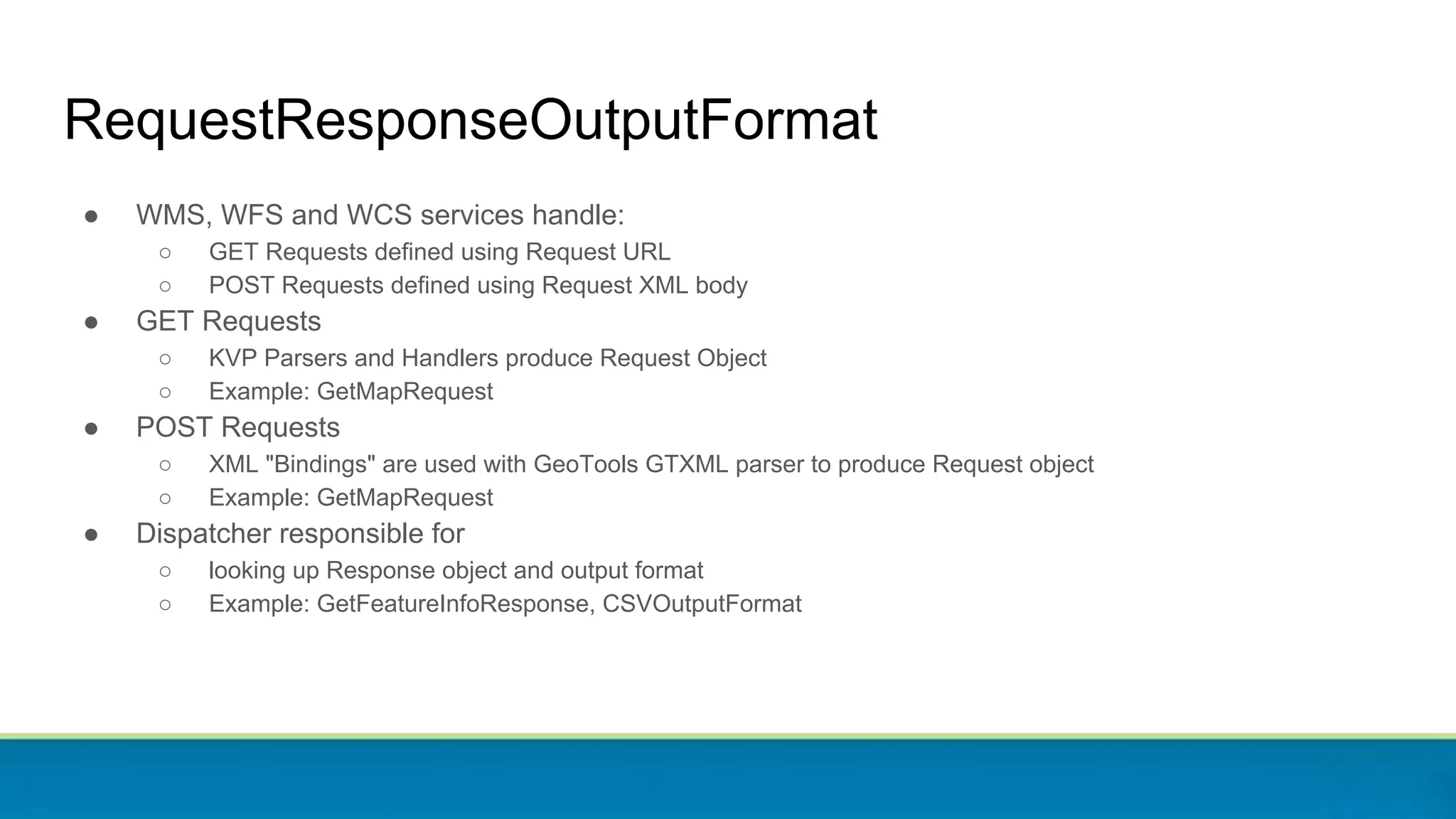 RequestResponseOutputFormat
● WMS, WFS and WCS services handle:
○ GET Requests defined using Request URL
○ POST Requests defined using Request XML body
● GET Requests
○ KVP Parsers and Handlers produce Request Object
○ Example: GetMapRequest
● POST Requests
○ XML "Bindings" are used with GeoTools GTXML parser to produce Request object
○ Example: GetMapRequest
● Dispatcher responsible for
○ looking up Response object and output format
○ Example: GetFeatureInfoResponse, CSVOutputFormat
 