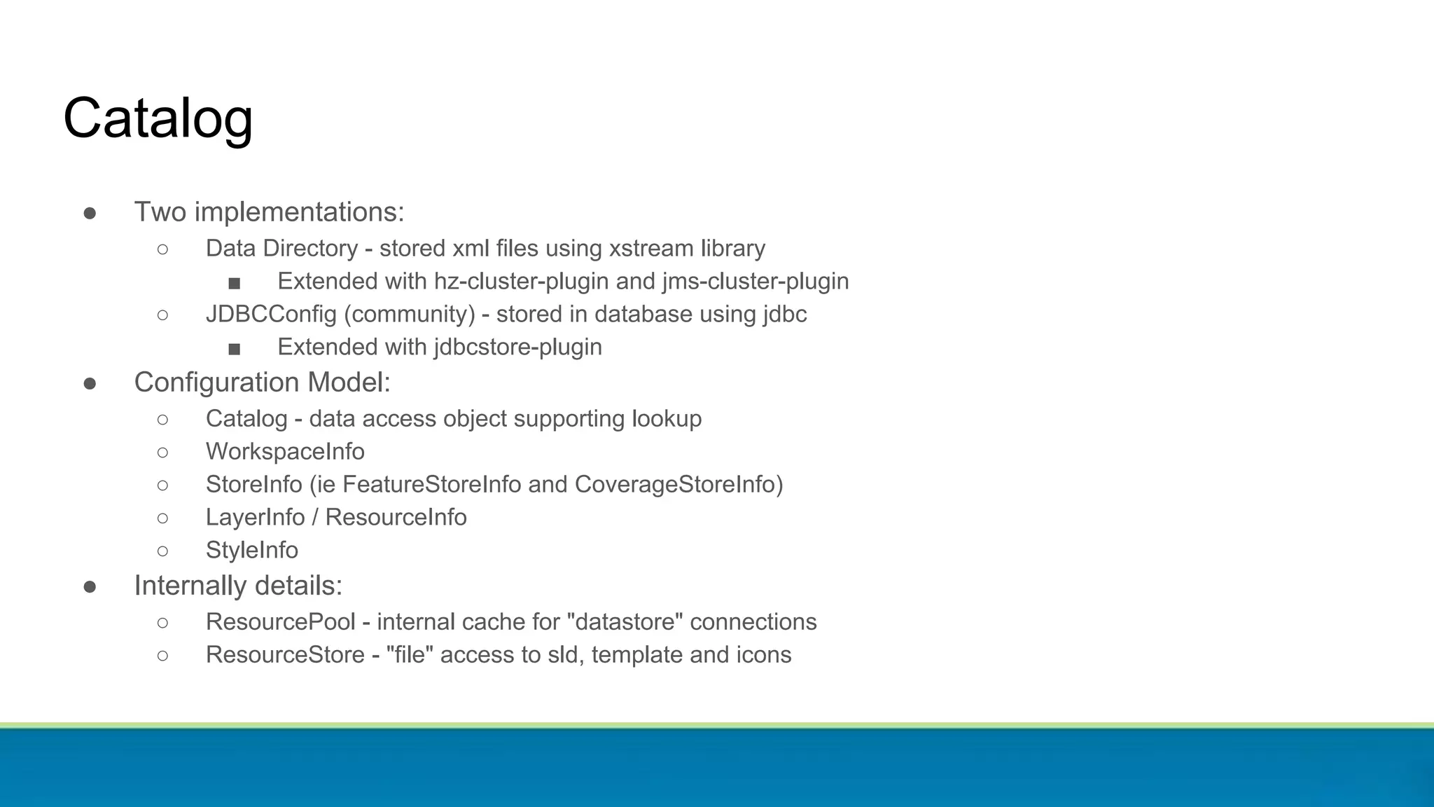 Catalog
● Two implementations:
○ Data Directory - stored xml files using xstream library
■ Extended with hz-cluster-plugin and jms-cluster-plugin
○ JDBCConfig (community) - stored in database using jdbc
■ Extended with jdbcstore-plugin
● Configuration Model:
○ Catalog - data access object supporting lookup
○ WorkspaceInfo
○ StoreInfo (ie FeatureStoreInfo and CoverageStoreInfo)
○ LayerInfo / ResourceInfo
○ StyleInfo
● Internally details:
○ ResourcePool - internal cache for "datastore" connections
○ ResourceStore - "file" access to sld, template and icons
 