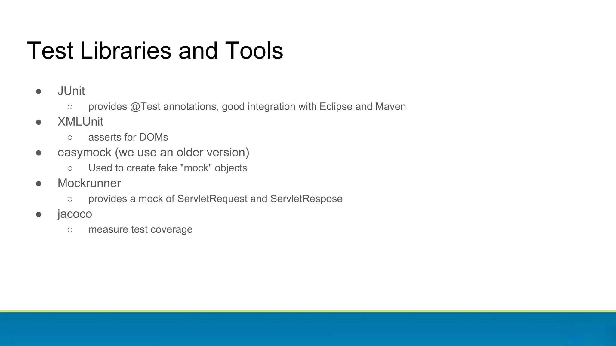 Test Libraries and Tools
● JUnit
○ provides @Test annotations, good integration with Eclipse and Maven
● XMLUnit
○ asserts for DOMs
● easymock (we use an older version)
○ Used to create fake "mock" objects
● Mockrunner
○ provides a mock of ServletRequest and ServletRespose
● jacoco
○ measure test coverage
 