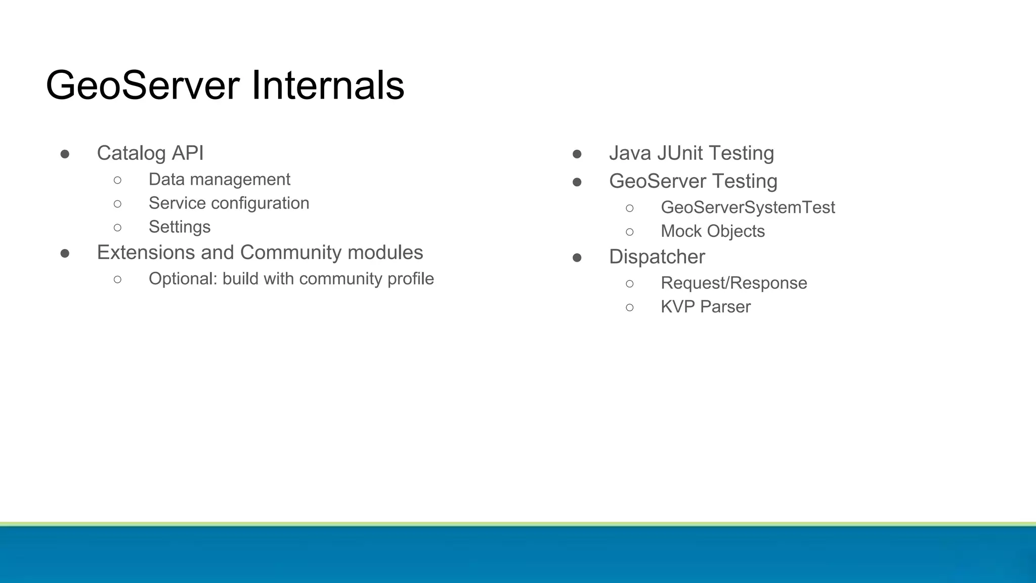 ● Catalog API
○ Data management
○ Service configuration
○ Settings
● Extensions and Community modules
○ Optional: build with community profile
GeoServer Internals
● Java JUnit Testing
● GeoServer Testing
○ GeoServerSystemTest
○ Mock Objects
● Dispatcher
○ Request/Response
○ KVP Parser
 