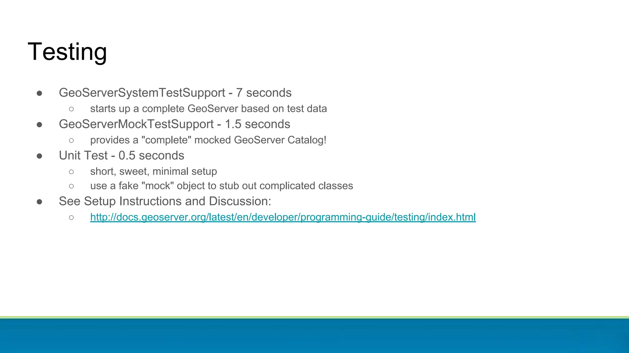Testing
● GeoServerSystemTestSupport - 7 seconds
○ starts up a complete GeoServer based on test data
● GeoServerMockTestSupport - 1.5 seconds
○ provides a "complete" mocked GeoServer Catalog!
● Unit Test - 0.5 seconds
○ short, sweet, minimal setup
○ use a fake "mock" object to stub out complicated classes
● See Setup Instructions and Discussion:
○ http://docs.geoserver.org/latest/en/developer/programming-guide/testing/index.html
 