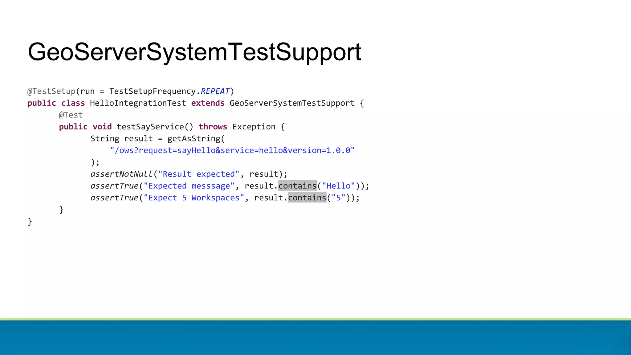 GeoServerSystemTestSupport
@TestSetup(run = TestSetupFrequency.REPEAT)
public class HelloIntegrationTest extends GeoServerSystemTestSupport {
@Test
public void testSayService() throws Exception {
String result = getAsString(
"/ows?request=sayHello&service=hello&version=1.0.0"
);
assertNotNull("Result expected", result);
assertTrue("Expected messsage", result.contains("Hello"));
assertTrue("Expect 5 Workspaces", result.contains("5"));
}
}
 