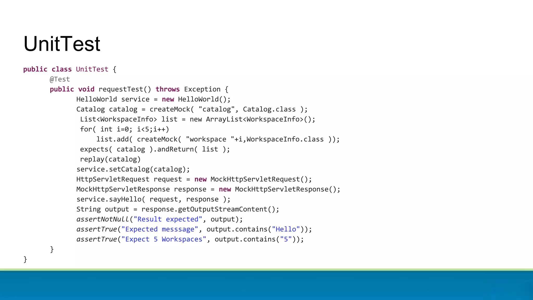 UnitTest
public class UnitTest {
@Test
public void requestTest() throws Exception {
HelloWorld service = new HelloWorld();
Catalog catalog = createMock( "catalog", Catalog.class );
List<WorkspaceInfo> list = new ArrayList<WorkspaceInfo>();
for( int i=0; i<5;i++)
list.add( createMock( "workspace "+i,WorkspaceInfo.class ));
expects( catalog ).andReturn( list );
replay(catalog)
service.setCatalog(catalog);
HttpServletRequest request = new MockHttpServletRequest();
MockHttpServletResponse response = new MockHttpServletResponse();
service.sayHello( request, response );
String output = response.getOutputStreamContent();
assertNotNull("Result expected", output);
assertTrue("Expected messsage", output.contains("Hello"));
assertTrue("Expect 5 Workspaces", output.contains("5"));
}
}
 