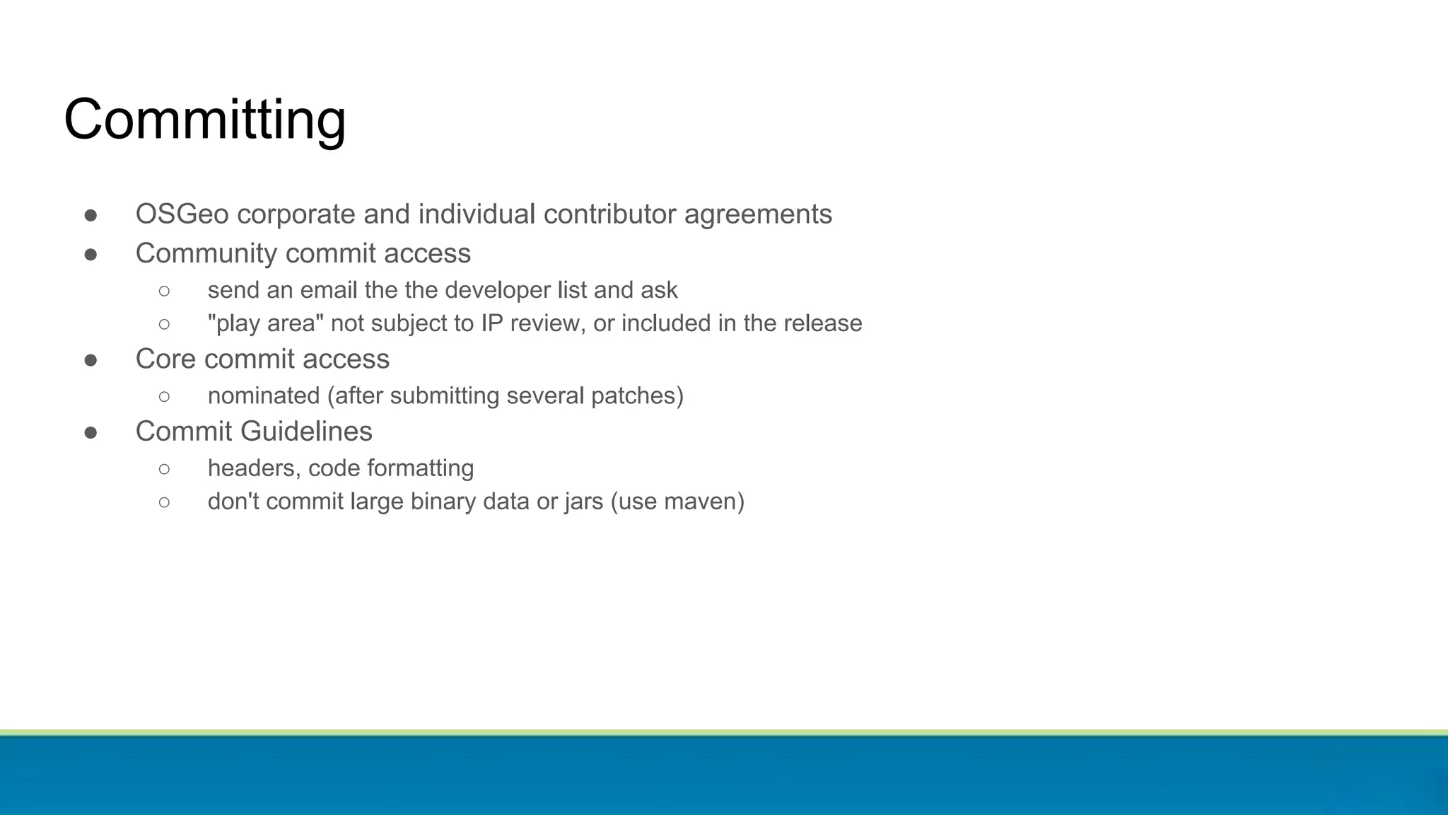 Committing
● OSGeo corporate and individual contributor agreements
● Community commit access
○ send an email the the developer list and ask
○ "play area" not subject to IP review, or included in the release
● Core commit access
○ nominated (after submitting several patches)
● Commit Guidelines
○ headers, code formatting
○ don't commit large binary data or jars (use maven)
 