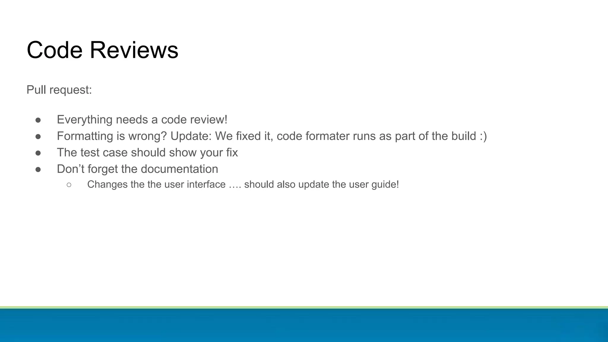 Pull request:
● Everything needs a code review!
● Formatting is wrong? Update: We fixed it, code formater runs as part of the build :)
● The test case should show your fix
● Don’t forget the documentation
○ Changes the the user interface …. should also update the user guide!
Code Reviews
 