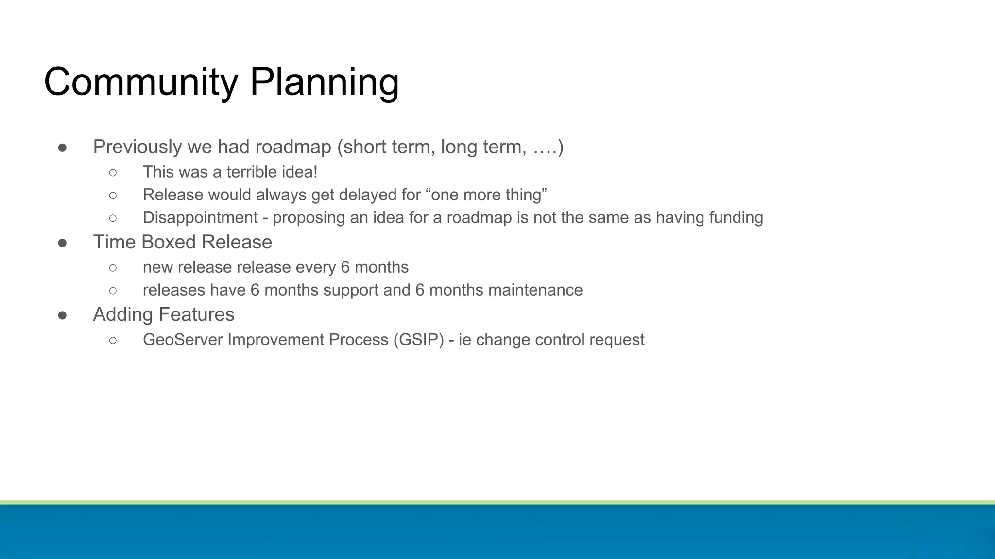 Community Planning
● Previously we had roadmap (short term, long term, ….)
○ This was a terrible idea!
○ Release would always get delayed for “one more thing”
○ Disappointment - proposing an idea for a roadmap is not the same as having funding
● Time Boxed Release
○ new release release every 6 months
○ releases have 6 months support and 6 months maintenance
● Adding Features
○ GeoServer Improvement Process (GSIP) - ie change control request
 