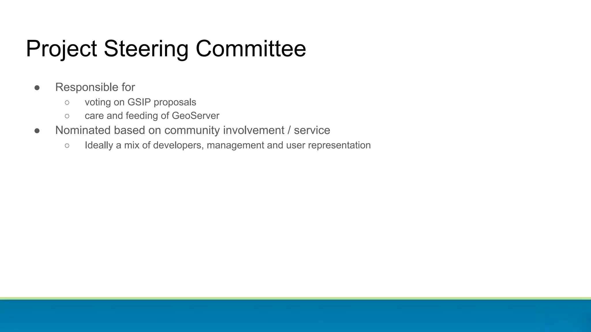 Project Steering Committee
● Responsible for
○ voting on GSIP proposals
○ care and feeding of GeoServer
● Nominated based on community involvement / service
○ Ideally a mix of developers, management and user representation
 