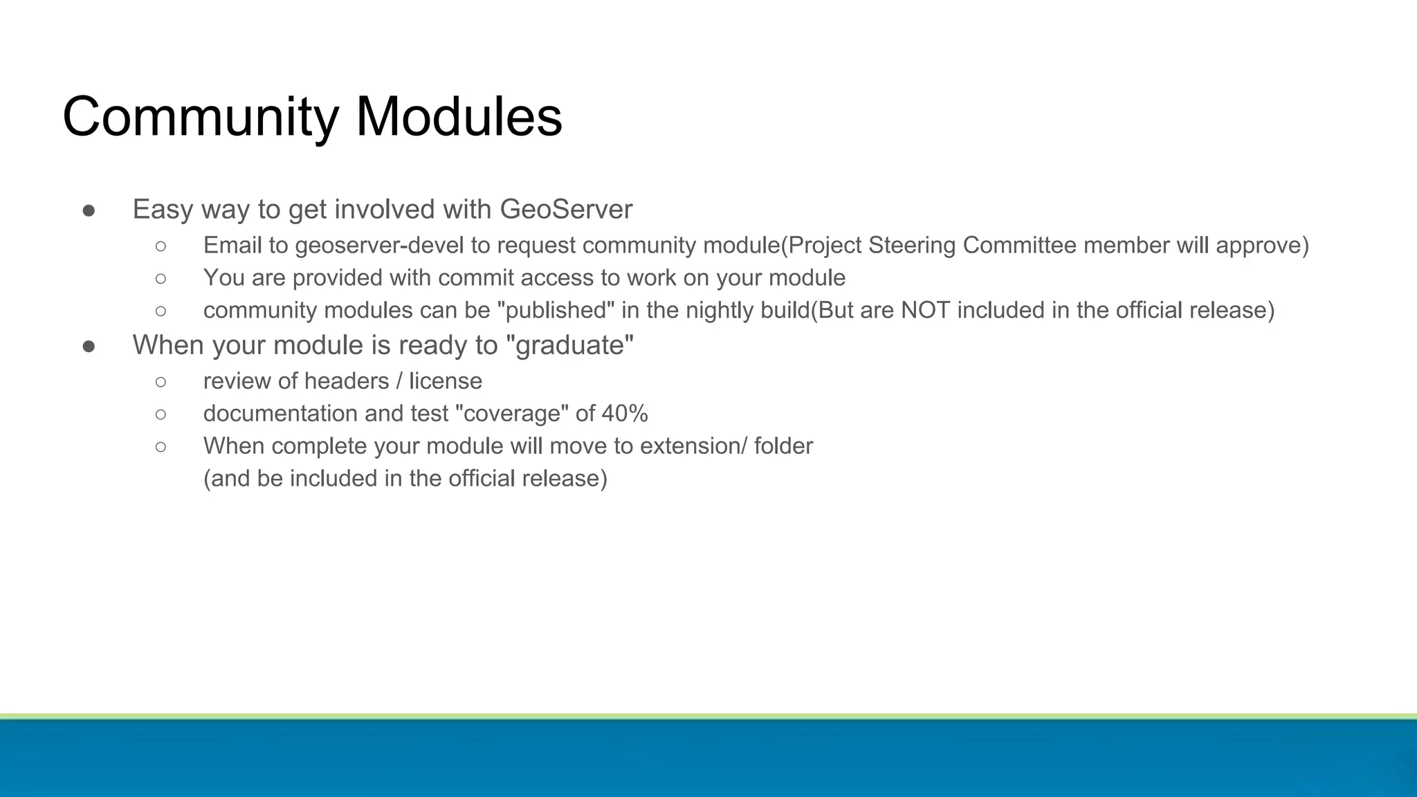 Community Modules
● Easy way to get involved with GeoServer
○ Email to geoserver-devel to request community module(Project Steering Committee member will approve)
○ You are provided with commit access to work on your module
○ community modules can be "published" in the nightly build(But are NOT included in the official release)
● When your module is ready to "graduate"
○ review of headers / license
○ documentation and test "coverage" of 40%
○ When complete your module will move to extension/ folder
(and be included in the official release)
 