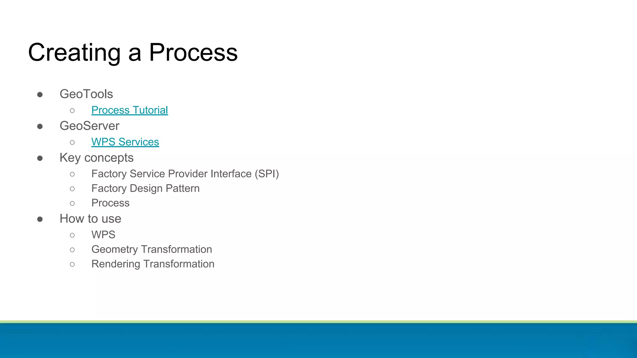 Creating a Process
● GeoTools
○ Process Tutorial
● GeoServer
○ WPS Services
● Key concepts
○ Factory Service Provider Interface (SPI)
○ Factory Design Pattern
○ Process
● How to use
○ WPS
○ Geometry Transformation
○ Rendering Transformation
 