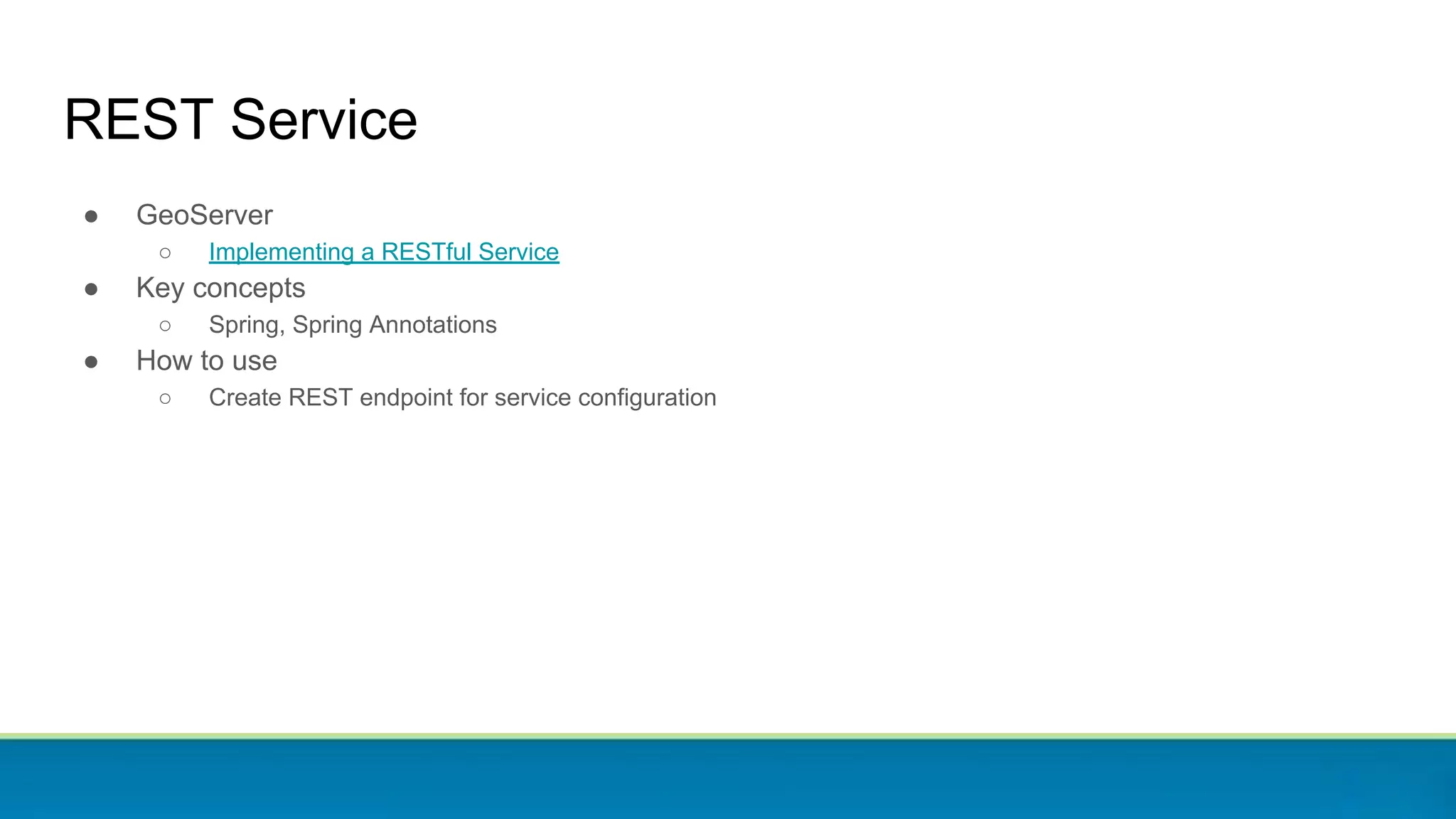 REST Service
● GeoServer
○ Implementing a RESTful Service
● Key concepts
○ Spring, Spring Annotations
● How to use
○ Create REST endpoint for service configuration
 