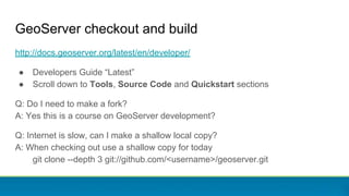 GeoServer checkout and build
http://docs.geoserver.org/latest/en/developer/
● Developers Guide “Latest”
● Scroll down to Tools, Source Code and Quickstart sections
Q: Do I need to make a fork?
A: Yes this is a course on GeoServer development?
Q: Internet is slow, can I make a shallow local copy?
A: When checking out use a shallow copy for today
git clone --depth 3 git://github.com/<username>/geoserver.git
 