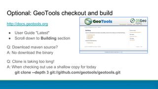 Optional: GeoTools checkout and build
http://docs.geotools.org
● User Guide "Latest"
● Scroll down to Building section
Q: Download maven source?
A: No download the binary
Q: Clone is taking too long!
A: When checking out use a shallow copy for today
git clone --depth 3 git://github.com/geotools/geotools.git
 