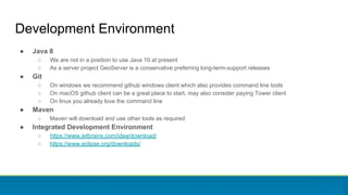 Development Environment
● Java 8
○ We are not in a position to use Java 10 at present
○ As a server project GeoServer is a conservative preferring long-term-support releases
● Git
○ On windows we recommend github windows client which also provides command line tools
○ On macOS github client can be a great place to start, may also consider paying Tower client
○ On linux you already love the command line
● Maven
○ Maven will download and use other tools as required
● Integrated Development Environment
○ https://www.jetbrains.com/idea/download/
○ https://www.eclipse.org/downloads/
 
