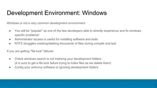 Development Environment: Windows
Windows is not a very common development environment
● You will be "popular" as one of the few developers able to directly experience and fix windows
specific problems!
● Administrator access is useful for installing software and tools
● NTFS struggles creating/deleting thousands of files during compile and test
If you are getting "file lock" failures
● Check windows search is not indexing your development folders
(it is sure to get a file lock failure trying to index files as we delete them)
● Config your antivirus software to ignoring development folders
 