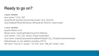 > java -version
java version "1.8.0_152"
Java(TM) SE Runtime Environment (build 1.8.0_152-b16)
Java HotSpot(TM) 64-Bit Server VM (build 25.152-b16, mixed mode)
> mvn -version
Apache Maven 3.5.3
Maven home: /usr/local/Cellar/maven/3.5.3/libexec
Java version: 1.8.0_152, vendor: Oracle Corporation
Java home: /Library/Java/JavaVirtualMachines/jdk1.8.0_152.jdk/Contents/Home/jre
Default locale: en_CA, platform encoding: UTF-8
OS name: "mac os x", version: "10.13.6", arch: "x86_64", family: "mac"
Ready to go on?
 